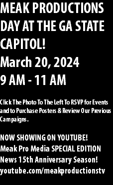 MEAK PRODUCTIONS DAY AT THE GA STATE CAPITOL! March 20, 2024 9 AM - 11 AM Click The Photo To The Left To RSVP for Events and to Purchase Posters & Review Our Previous Campaigns. NOW SHOWING ON YOUTUBE! Meak Pro Media SPECIAL EDITION News 15th Anniversary Season! youtube.com/meakproductionstv 