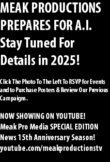 MEAK PRODUCTIONS PREPARES FOR A.I. Stay Tuned For Details in 2025! Click The Photo To The Left To RSVP for Events and to Purchase Posters & Review Our Previous Campaigns. NOW SHOWING ON YOUTUBE! Meak Pro Media SPECIAL EDITION News 15th Anniversary Season! youtube.com/meakproductionstv 